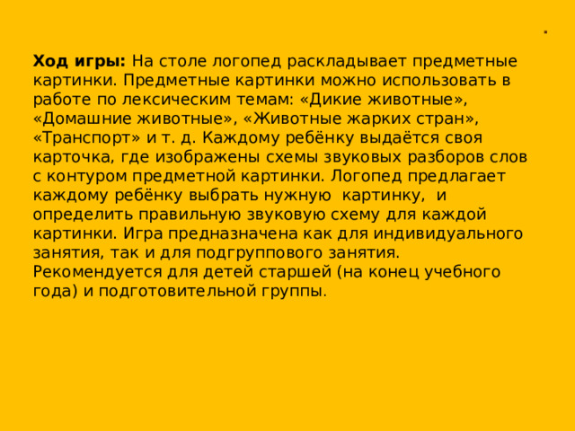 . Ход игры: На столе логопед раскладывает предметные картинки. Предметные картинки можно использовать в работе по лексическим темам: «Дикие животные», «Домашние животные», «Животные жарких стран», «Транспорт» и т. д. Каждому ребёнку выдаётся своя карточка, где изображены схемы звуковых разборов слов с контуром предметной картинки. Логопед предлагает каждому ребёнку выбрать нужную картинку, и определить правильную звуковую схему для каждой картинки. Игра предназначена как для индивидуального занятия, так и для подгруппового занятия. Рекомендуется для детей старшей (на конец учебного года) и подготовительной группы .