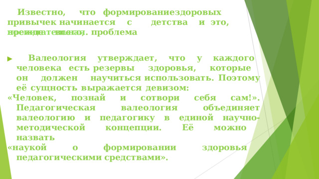 Известно,   что  формирование  здоровых   привычек начинается  с   детства  и  это,  прежде  всего,  проблема воспитательная .   ▶  Валеология  утверждает,  что  у  каждого  человека  есть резервы  здоровья,  которые  он  должен  научиться использовать.  Поэтому  её  сущность  выражается  девизом: «Человек,  познай  и  сотвори  себя  сам!».  Педагогическая валеология  объединяет  валеологию  и  педагогику  в  единой научно- методической  концепции.  Её  можно  назвать «наукой  о  формировании  здоровья  педагогическими средствами».