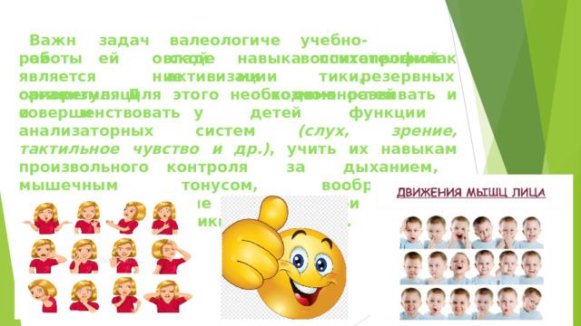 Важной задачей валеологической учебно- воспитательной овладение навыками психопрофилактики, работы  является саморегуляции  и активизации  резервных  возможностей организма.  Для  этого  необходимо  развивать  и  совершенствовать у  детей  функции  анализаторных  систем  (слух,  зрение, тактильное  чувство  и  др.) ,  учить  их  навыкам  произвольного контроля  за  дыханием,  мышечным  тонусом,  воображением, формировать  умение  выражать  свои  чувства  с  помощью  слов, мимики,  жестов  и  др.