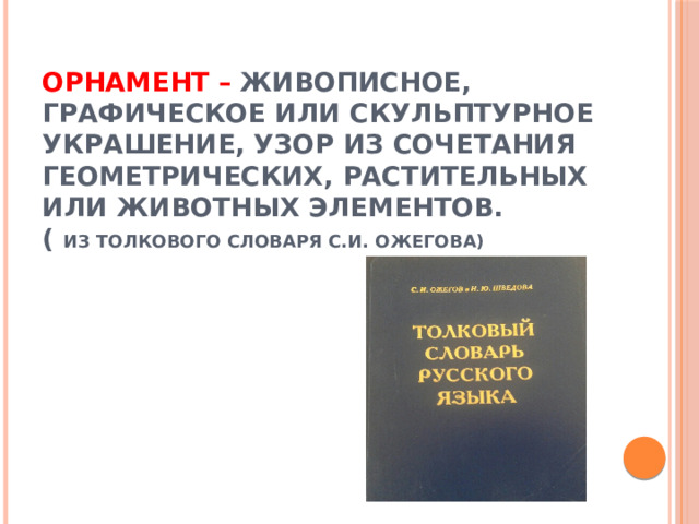 Орнамент –  живописное, графическое или скульптурное украшение, узор из сочетания геометрических, растительных или животных элементов.  ( из толкового словаря С.И. Ожегова)