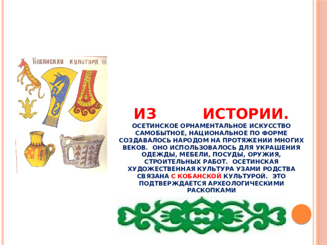 Из истории.  Осетинское орнаментальное искусство самобытное, национальное по форме создавалось народом на протяжении многих веков. Оно использовалось для украшения одежды, мебели, посуды, оружия, строительных работ. Осетинская художественная культура узами родства связана с кобанской культурой. Это подтверждается археологическими раскопками