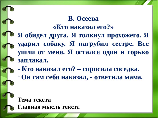 В. Осеева «Кто наказал его?» Я обидел друга. Я толкнул прохожего. Я ударил собаку. Я нагрубил сестре. Все ушли от меня. Я остался один и горько заплакал. - Кто наказал его? – спросила соседка. Он сам себя наказал, - ответила мама.   Тема текста Главная мысль текста