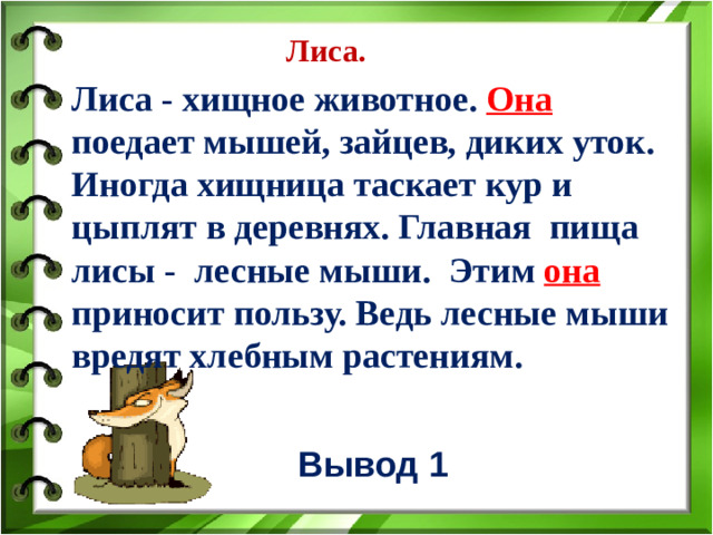 Лиса. Лиса - хищное животное. Она поедает мышей, зайцев, диких уток. Иногда хищница таскает кур и цыплят в деревнях. Главная пища лисы - лесные мыши. Этим она приносит пользу. Ведь лесные мыши вредят хлебным растениям.   Вывод 1