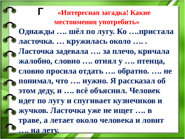 Г «Интересная загадка! Какие местоимения употребить» Однажды …. шёл по лугу. Ко ….пристала ласточка. … кружилась около …. . Ласточка задевала …. за плечо, кричала жалобно, словно …. отнял у …. птенца, словно просила отдать …. обратно. …. не понимал, что …. нужно. Я рассказал об этом деду, и …. всё объяснил. Человек идет по лугу и спугивает кузнечиков и жучков. Ласточка уже не ищет …. в траве, а летает около человека и ловит …. на лету.