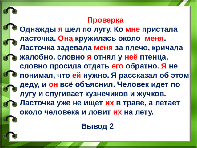 Проверка Однажды я шёл по лугу. Ко мне пристала ласточка. Она кружилась около меня . Ласточка задевала меня за плечо, кричала жалобно, словно я отнял у неё птенца, словно просила отдать его обратно. Я не понимал, что ей нужно. Я рассказал об этом деду, и он всё объяснил. Человек идет по лугу и спугивает кузнечиков и жучков. Ласточка уже не ищет их в траве, а летает около человека и ловит их на лету.    Вывод 2