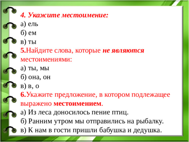 4. Укажите местоимение:  а) ель б) ем в) ты 5. Найдите слова, которые не являются местоимениями:  а) ты, мы б) она, он в) в, о 6. Укажите предложение, в котором подлежащее выражено местоимением .  а) Из леса доносилось пение птиц.  б) Ранним утром мы отправились на рыбалку.  в) К нам в гости пришли бабушка и дедушка.