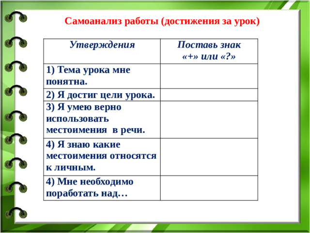 Самоанализ работы (достижения за урок)  Утверждения Поставь знак 1) Тема урока мне понятна. «+» или «?» 2) Я достиг цели урока. 3) Я умею верно использовать местоимения в речи. 4) Я знаю какие местоимения относятся к личным. 4) Мне необходимо поработать над…