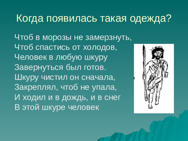 Когда появилась такая одежда? Чтоб в морозы не замерзнуть,  Чтоб спастись от холодов,  Человек в любую шкуру  Завернуться был готов.  Шкуру чистил он сначала,  Закреплял, чтоб не упала,  И ходил и в дождь, и в снег  В этой шкуре человек