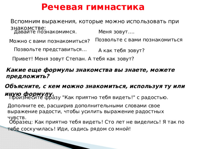 Речевая гимнастика Вспомним выражения, которые можно использовать при знакомстве: Давайте познакомимся. Меня зовут…. Позвольте с вами познакомиться Можно с вами познакомиться? Позвольте представиться… А как тебя зовут? Привет! Меня зовут Степан. А тебя как зовут? Какие еще формулы знакомства вы знаете, можете предложить?   Объясните, с кем можно знакомиться, используя ту или иную формулу. Произнесите фразу 