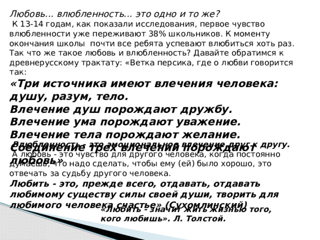 Любовь... влюбленность... это одно и то же?  К 13-14 годам, как показали исследования, первое чувство влюбленности уже переживают 38% школьников. К моменту окончания школы почти все ребята успевают влюбиться хоть раз. Так что же такое любовь и влюбленность? Давайте обратимся к древнерусскому трактату: «Ветка персика, где о любви говорится так:  «Три источника имеют влечения человека: душу, разум, тело.  Влечение душ порождают дружбу.  Влечение ума порождают уважение.  Влечение тела порождают желание.  Соединение трех влечений порождают любовь»    Влюбленность - это эмоциональное влечение друг к другу.  А любовь - это чувство для другого человека, когда постоянно думаешь, что надо сделать, чтобы ему (ей) было хорошо, это отвечать за судьбу другого человека. Любить - это, прежде всего, отдавать, отдавать любимому существу силы своей души, творить для любимого человека счастье» (Сухомлинский) «Любить - значит жить жизнью того, кого любишь». Л. Толстой.