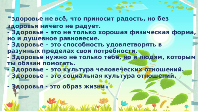 - здоровье не всё, что приносит радость, но без здоровья ничего не радует.  - Здоровье – это не только хорошая физическая форма, но и душевное равновесие.  - Здоровье – это способность удовлетворять в разумных пределах свои потребности.  - Здоровье нужно не только тебе, но и людям, которым ты обязан помогать.  - Здоровье – это культура человеческих отношений.  - Здоровье – это социальная культура отношений.  - Здоровья - это образ жизни .