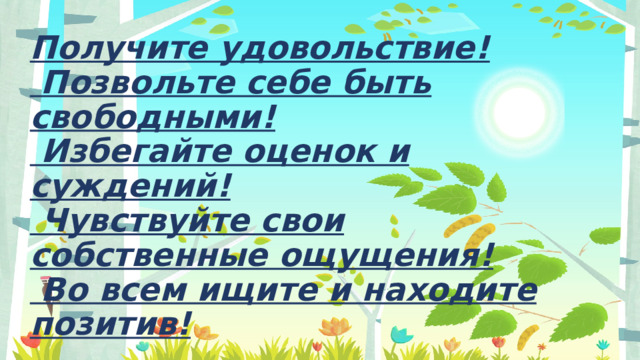 Получите удовольствие!   Позвольте себе быть свободными!   Избегайте оценок и суждений!   Чувствуйте свои собственные ощущения!   Во всем ищите и находите позитив!