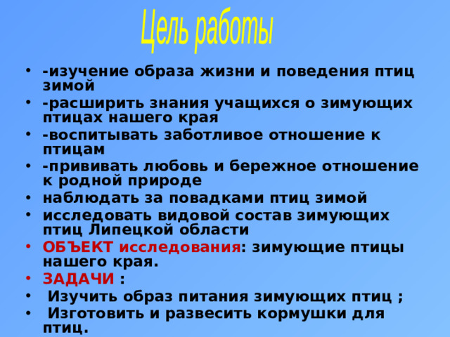 Цель работы -изучение образа жизни и поведения птиц зимой -расширить знания учащихся о зимующих птицах нашего края -воспитывать заботливое отношение к птицам -прививать любовь и бережное отношение к родной природе наблюдать за повадками птиц зимой исследовать видовой состав зимующих птиц Липецкой области ОБЪЕКТ исследования : зимующие птицы нашего края. ЗАДАЧИ :  Изучить образ питания зимующих птиц ;  Изготовить и развесить кормушки для птиц.  Обобщить наблюдения и разработать правила подкормки птиц .