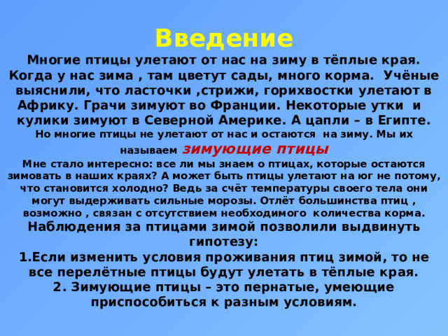 Введение  Многие птицы улетают от нас на зиму в тёплые края. Когда у нас зима , там цветут сады, много корма. Учёные выяснили, что ласточки ,стрижи, горихвостки улетают в Африку. Грачи зимуют во Франции. Некоторые утки и кулики зимуют в Северной Америке. А цапли – в Египте.  Но многие птицы не улетают от нас и остаются на зиму. Мы их называем зимующие птицы  Мне стало интересно: все ли мы знаем о птицах, которые остаются зимовать в наших краях? А может быть птицы улетают на юг не потому, что становится холодно? Ведь за счёт температуры своего тела они могут выдерживать сильные морозы. Отлёт большинства птиц , возможно , связан с отсутствием необходимого количества корма.  Наблюдения за птицами зимой позволили выдвинуть гипотезу:  1.Если изменить условия проживания птиц зимой, то не все перелётные птицы будут улетать в тёплые края.  2. Зимующие птицы – это пернатые, умеющие приспособиться к разным условиям.