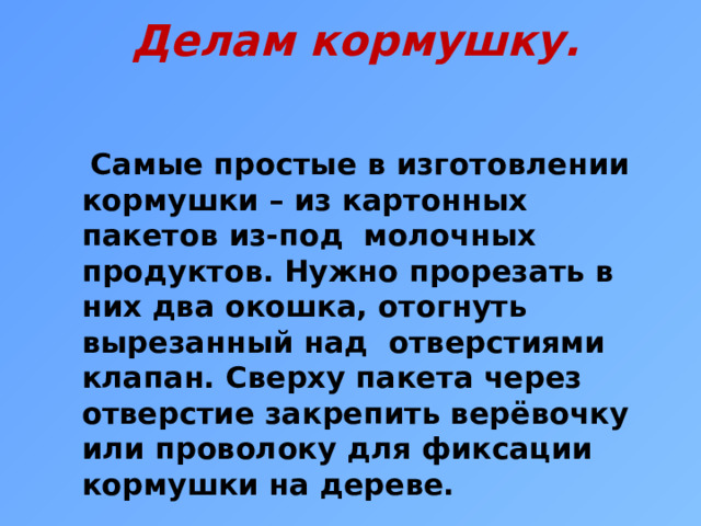 Делам кормушку.  Самые простые в изготовлении кормушки – из картонных пакетов из-под молочных продуктов. Нужно прорезать в них два окошка, отогнуть вырезанный над отверстиями клапан. Сверху пакета через отверстие закрепить верёвочку или проволоку для фиксации кормушки на дереве.