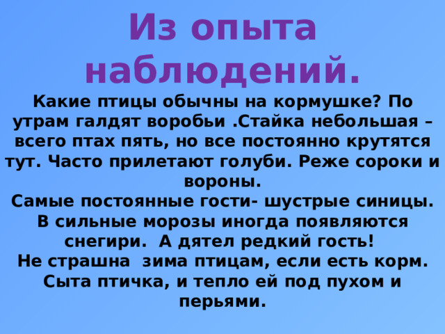 Из опыта наблюдений.  Какие птицы обычны на кормушке? По утрам галдят воробьи .Стайка небольшая – всего птах пять, но все постоянно крутятся тут. Часто прилетают голуби. Реже сороки и вороны.  Самые постоянные гости- шустрые синицы. В сильные морозы иногда появляются снегири. А дятел редкий гость!  Не страшна зима птицам, если есть корм. Сыта птичка, и тепло ей под пухом и перьями.