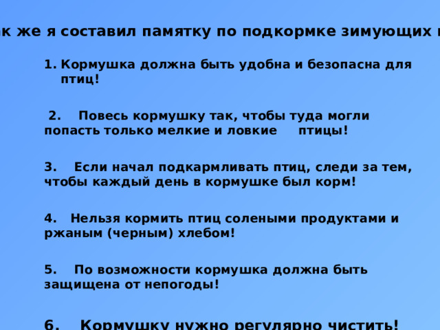 Так же я составил памятку по подкормке зимующих птиц Кормушка должна быть удобна и безопасна для птиц!    2. Повесь кормушку так, чтобы туда могли попасть только мелкие и ловкие птицы!   3. Если начал подкармливать птиц, следи за тем, чтобы каждый день в кормушке был корм!   4. Нельзя кормить птиц солеными продуктами и ржаным (черным) хлебом!   5. По возможности кормушка должна быть защищена от непогоды!   6. Кормушку нужно регулярно чистить!    