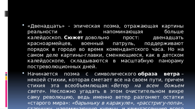 «Двенадцать» - эпическая поэма, отражающая картины реальности и напоминающая больше калейдоскоп.  Сюжет  довольно прост: двенадцать красноармейцев, военный патруль, поддерживают порядок в городе во время комендантского часа. Но на самом деле картины-главки, сменяющиеся, как в детском калейдоскопе, складываются в масштабную панораму постреволюционных дней. Начинается поэма с символического  образа ветра  – некоей стихии, которая сметает все на своем пути, причем стихия эта всеобъемлющая:  «Ветер на всем божьем свете» . Несложно угадать в этом очистительном вихре саму революцию, ведь именно ветер разгоняет остатки «старого мира»:  «барыньку в каракуле» ,  «расстригу-попа» , старушку, напоминающую курицу, и квинтэссенцию всего старого мира – безродного пса, который плетется, поджав хвост.