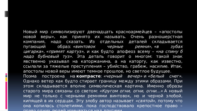 Новый мир символизируют двенадцать красноармейцев – «апостолы новой веры», как принято их называть. Очень разношерстная компания, надо сказать. Из отдельных деталей складывается пугающий образ:  «винтовок черные ремни» ,  «в зубах цигарка» ,  «примят картуз» , и как будто  апофеоз всему –  «на спину б надо бубновый туз» . Эта деталь говорит о многом: такой знак явственно указывал на каторжанина, а на каторгу, как известно, ссылали за тяжелые преступления – убийство, грабеж, насилие. Итак, апостолы новой веры имеют темное прошлое, но светлое будущее. Поэма построена на  контрасте :  «черный вечер»  и  «белый снег» . Однако ветер как будто стирает границу между этими образами. При этом складывается вполне символическая картина. Именно образы старого мира связаны со светом:  «Кругом огни, огни, огни…»  А новый мир не только с черными ремнями винтовок, но и черной злобой, кипящей в их сердцах. Эту злобу автор называет  «святой» , потому что она копилась столетиями, пока господствовало крепостное право – право одних людей измываться над другими.