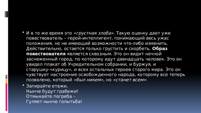 И в то же время это  «грустная злоба» . Такую оценку дает уже повествователь – герой-интеллигент, понимающий весь ужас положения, но не имеющий возможности что-либо изменить.  Действительно, остается только грустить и скорбеть.  Образ повествователя  является сквозным. Это он видит ночной заснеженный город, по которому идут двенадцать человек. Это он увидел плакат об Учредительном собрании, и буржуя, и старушку-«курицу», и всех остальных героев старого мира. Это он чувствует настроение освобожденного народа, которому все теперь позволено, который  «был никем» , но  «станет всем» : Запирайте етажи,  Нынче будут грабежи!  Отмыкайте погреба –  Гуляет нынче голытьба!