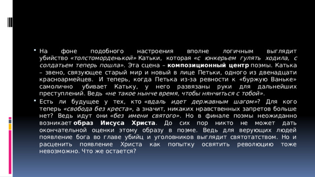 На фоне подобного настроения вполне логичным выглядит убийство  «толстоморденькой»  Катьки, которая  «с юнкерьем гулять ходила, с солдатьем теперь пошла» . Эта сцена –  композиционный центр  поэмы. Катька – звено, связующее старый мир и новый в лице Петьки, одного из двенадцати красноармейцев.  И теперь, когда Петька из-за ревности к «буржую Ваньке» самолично  убивает Катьку, у него развязаны руки для дальнейших преступлений. Ведь  «не такое нынче время, чтобы нянчиться с тобой» . Есть ли будущее у тех, кто  «вдаль идет державным шагом» ? Для кого теперь  «свобода без креста» , а значит, никаких нравственных запретов больше нет? Ведь идут они  «без имени святого» . Но в финале поэмы неожиданно возникает  образ Иисуса Христа . До сих пор никто не может дать окончательной оценки этому образу в поэме. Ведь для верующих людей появление бога во главе убийц и уголовников выглядит святотатством. Но и расценить появление Христа как попытку освятить революцию тоже невозможно. Что же остается?