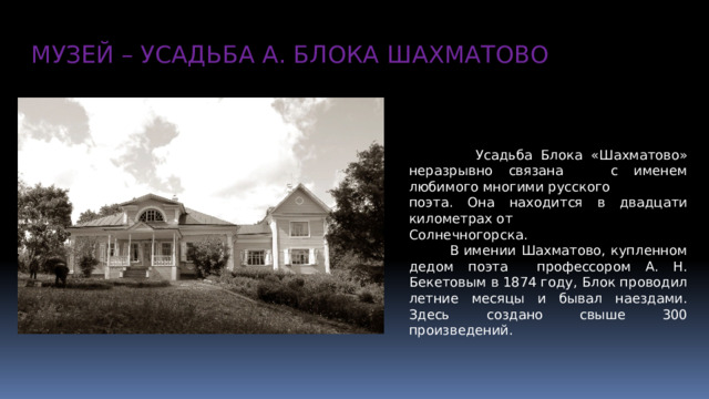 МУЗЕЙ – УСАДЬБА А. БЛОКА ШАХМАТОВО  Усадьба Блока «Шахматово» неразрывно связана с именем любимого многими русского поэта. Она находится в двадцати километрах от Солнечногорска.  В имении Шахматово, купленном дедом поэта профессором А. Н. Бекетовым в 1874 году, Блок проводил летние месяцы и бывал наездами. Здесь создано свыше 300 произведений.