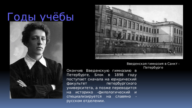 Годы  учёбы Введенская гимназия в Санкт - Петербурге Окончив Введенскую гимназию в Петербурге, Блок в 1898 году поступает сначала на юридический факультет петербургского университета, а позже переводится на историко -филологический и специализируется на славяно - русском отделении.