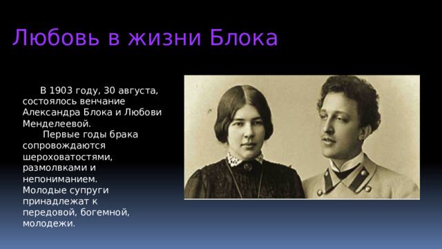 Любовь в жизни Блока  В 1903 году, 30 августа, состоялось венчание Александра Блока и Любови Менделеевой.  Первые годы брака сопровождаются шероховатостями, размолвками и непониманием. Молодые супруги принадлежат к передовой, богемной, молодежи .