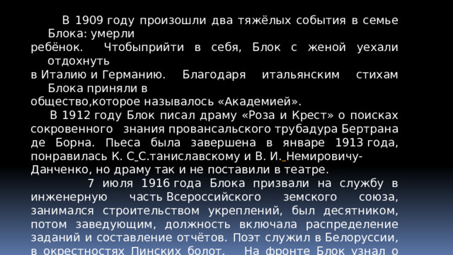 В 1909 году произошли два тяжёлых события в семье Блока: умерли ребёнок. Чтобыприйти в себя, Блок с женой уехали отдохнуть в Италию и Германию. Благодаря итальянским стихам Блока приняли в общество,которое называлось «Академией».  В 1912 году Блок писал драму «Роза и Крест» о поисках сокровенного знания провансальского трубадура Бертрана де Борна. Пьеса была завершена в январе 1913 года, понравилась К. С   С.таниславскому и В. И.   Немировичу-Данченко, но драму так и не поставили в театре.  7 июля 1916 года Блока призвали на службу в инженерную часть Всероссийского земского союза, занимался строительством укреплений, был десятником, потом заведующим, должность включала распределение заданий и составление отчётов. Поэт служил в Белоруссии, в окрестностях Пинских болот. На фронте Блок узнал о крушении монархии в феврале 1917 года.