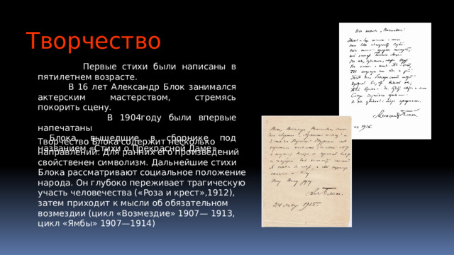 Творчество  Первые стихи были написаны в пятилетнем возрасте.  В 16 лет Александр Блок занимался актерским мастерством, стремясь покорить сцену.  В 1904году были впервые напечатаны  Блока, вышедшие в сборнике под названием «Стихи о Прекрасной Даме». Творчество Блока содержит несколько направлений. Для ранних его произведений свойственен символизм. Дальнейшие стихи Блока рассматривают социальное положение народа. Он глубоко переживает трагическую участь человечества («Роза и крест»,1912), затем приходит к мысли об обязательном возмездии (цикл «Возмездие» 1907— 1913, цикл «Ямбы» 1907—1914)