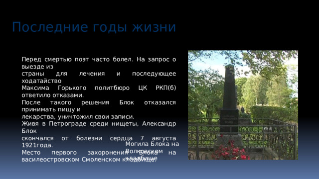 Последние годы жизни Перед смертью поэт часто болел. На запрос о выезде из страны для лечения и последующее ходатайство Максима Горького политбюро ЦК РКП(б) ответило отказами. После такого решения Блок отказался принимать пищу и лекарства, уничтожил свои записи. Живя в Петрограде среди нищеты, Александр Блок скончался от болезни сердца 7 августа 1921года. Место первого захоронения Блока на василеостровском Смоленском кладбище. Могила Блока на Волковском кладбище