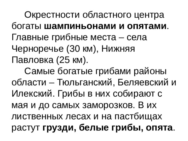 Окрестности областного центра богаты  шампиньонами и опятами . Главные грибные места – села Черноречье (30 км), Нижняя Павловка (25 км).  Самые богатые грибами районы области – Тюльганский, Беляевский и Илекский. Грибы в них собирают с мая и до самых заморозков. В их лиственных лесах и на пастбищах растут  грузди, белые грибы, опята .