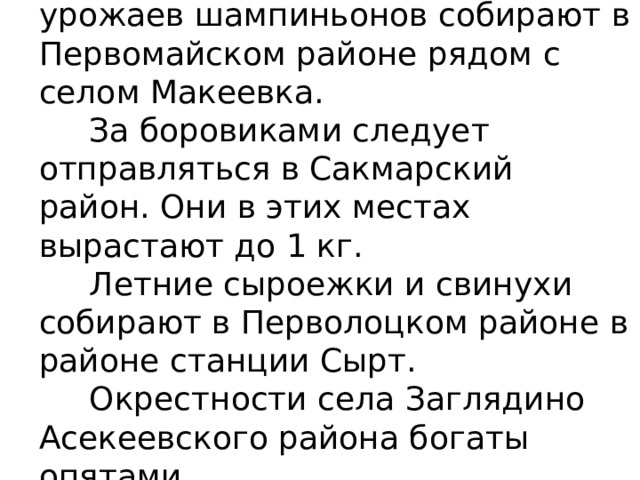 Одни из самых больших урожаев шампиньонов собирают в Первомайском районе рядом с селом Макеевка.  За боровиками следует отправляться в Сакмарский район. Они в этих местах вырастают до 1 кг.  Летние сыроежки и свинухи собирают в Перволоцком районе в районе станции Сырт.  Окрестности села Заглядино Асекеевского района богаты опятами.