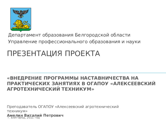 Департамент образования Белгородской области Управление профессионального образования и науки ПРЕЗЕНТАЦИЯ ПРОЕКТА    «ВНЕДРЕНИЕ ПРОГРАММЫ НАСТАВНИЧЕСТВА НА ПРАКТИЧЕСКИХ ЗАНЯТИЯХ В ОГАПОУ «АЛЕКСЕЕВСКИЙ АГРОТЕХНИЧЕСКИЙ ТЕХНИКУМ» Титульный слайд Преподаватель ОГАПОУ «Алексеевский агротехнический техникум» Амелин Виталий Петрович г. Белгород, 2021 год