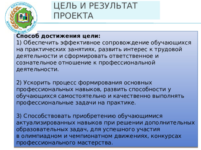 ЦЕЛЬ И РЕЗУЛЬТАТ ПРОЕКТА Способ достижения цели: 1) Обеспечить эффективное сопровождение обучающихся на практических занятиях, развить интерес к трудовой деятельности и сформировать ответственное и сознательное отношение к профессиональной деятельности. 2) Ускорить процесс формирования основных профессиональных навыков, развить способности у обучающихся самостоятельно и качественно выполнять профессиональные задачи на практике. 3) Способствовать приобретению обучающимися актуализированных навыков при решении дополнительных образовательных задач, для успешного участия в олимпиадном и чемпионатном движениях, конкурсах профессионального мастерства.