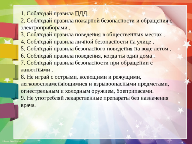 1. Соблюдай правила ПДД. 2. Соблюдай правила пожарной безопасности и обращения с электроприборами . 3. Соблюдай правила поведения в общественных местах . 4. Соблюдай правила личной безопасности на улице . 5. Соблюдай правила безопасного поведения на воде летом . 6. Соблюдай правила поведения, когда ты один дома . 7. Соблюдай правила безопасности при обращении с животными . 8. Не играй с острыми, колющими и режущими, легковоспламеняющимися и взрывоопасными предметами, огнестрельным и холодным оружием, боеприпасами. 9. Не употребляй лекарственные препараты без назначения врача.