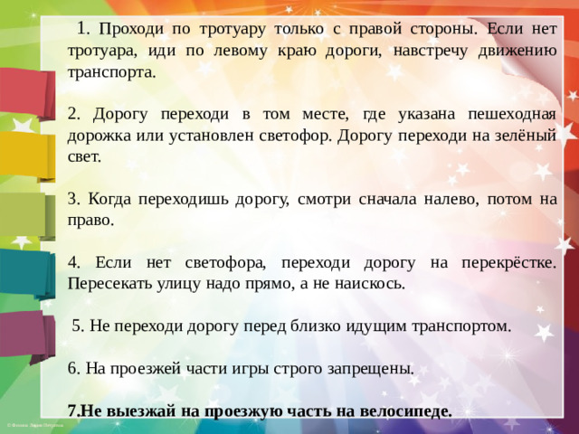 1 . Проходи по тротуару только с правой стороны. Если нет тротуара, иди по левому краю дороги, навстречу движению транспорта. 2. Дорогу переходи в том месте, где указана пешеходная дорожка или установлен светофор. Дорогу переходи на зелёный свет. 3. Когда переходишь дорогу, смотри сначала налево, потом на право. 4. Если нет светофора, переходи дорогу на перекрёстке. Пересекать улицу надо прямо, а не наискось.  5. Не переходи дорогу перед близко идущим транспортом. 6. На проезжей части игры строго запрещены. 7.Не выезжай на проезжую часть на велосипеде.