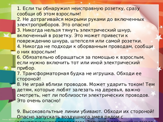 1. Если ты обнаружил неисправную розетку, сразу сообщи об этом взрослым! 2. Не дотрагивайся мокрыми руками до включенных электроприборов. Это опасно! 3. Никогда нельзя тянуть электрический шнур, включенный в розетку. Это может привести к повреждению шнура, штепселя или самой розетки. 4. Никогда не подходи к оборванным проводам, сообщи о них взрослым! 6. Обязательно обращаться за помощью к взрослым, если нужно включить тот или иной электрический прибор. 7. Трансформаторная будка не игрушка. Обходи ее стороной! 8. Не играй вблизи проводов. Может ударить током! Тем детям, которые любят залезать на деревья, важно смотреть, нет ли поблизости электрических проводов. Это очень опасно!   9. Высоковольтные линии убивают. Обходи их стороной! Опасно запускать воздушного змея рядом с электрическими проводами. Запускай воздушных змеев там, где не подстерегает опасность! 10. Не прячься в грозу под деревом! Электрическая молния может попасть в дерево, возможно возгорание!