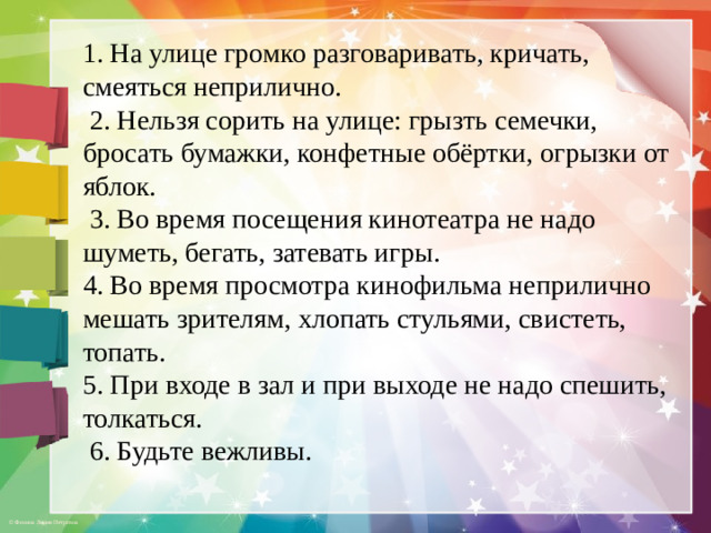 1. На улице громко разговаривать, кричать, смеяться неприлично.  2. Нельзя сорить на улице: грызть семечки, бросать бумажки, конфетные обёртки, огрызки от яблок.  3. Во время посещения кинотеатра не надо шуметь, бегать, затевать игры. 4. Во время просмотра кинофильма неприлично мешать зрителям, хлопать стульями, свистеть, топать. 5. При входе в зал и при выходе не надо спешить, толкаться.  6. Будьте вежливы.