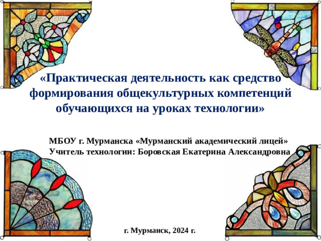 «Практическая деятельность как средство формирования общекультурных компетенций обучающихся на уроках технологии»   МБОУ г. Мурманска «Мурманский академический лицей» Учитель технологии: Боровская Екатерина Александровна г. Мурманск, 2024 г.