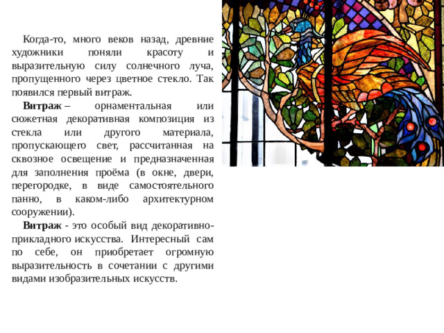 Когда-то, много веков назад, древние художники поняли красоту и выразительную силу солнечного луча, пропущенного через цветное стекло. Так появился первый витраж. Витраж  – орнаментальная или сюжетная декоративная композиция из стекла или другого материала, пропускающего свет, рассчитанная на сквозное освещение и предназначенная для заполнения проёма (в окне, двери, перегородке, в виде самостоятельного панно, в каком-либо архитектурном сооружении). Витраж  - это особый вид декоративно-прикладного искусства. Интересный сам по себе, он приобретает огромную выразительность в сочетании с другими видами изобразительных искусств.