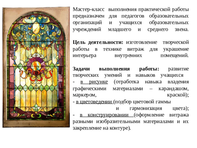 Мастер-класс выполнения практической работы предназначен для педагогов образовательных организаций и учащихся образовательных учреждений младшего и среднего звена.   Цель деятельности: изготовление творческой работы в технике витраж для украшение интерьера внутренних помещений.   Задачи выполнения работы: развитие творческих умений и навыков учащихся  - в рисунке (отработка навыка владения графическими материалами – карандашом, маркером, краской);  - в цветоведении (подбор цветовой гаммы и гармонизация цвета);  - в конструировании (оформление витража разными изобразительными материалами и их закрепление на контуре).
