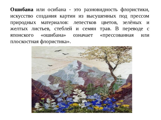 Ошибана или осибана - это разновидность флористики, искусство создания картин из высушенных под прессом природных материалов: лепестков цветов, зелёных и желтых листьев, стеблей и семян трав. В переводе с японского «ошибана» означает «прессованная или плоскостная флористика».