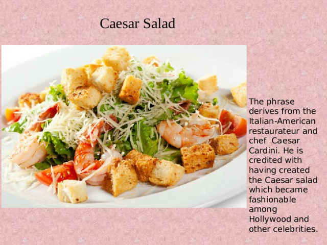 Caesar Salad The phrase derives from the Italian-American restaurateur and chef Caesar Cardini. He is credited with having created the Caesar salad which became fashionable among Hollywood and other celebrities.