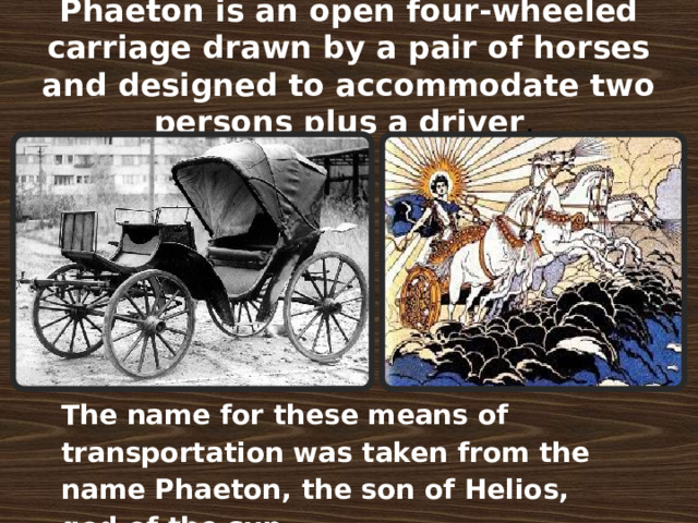 Phaeton is an open four-wheeled carriage drawn by a pair of horses and designed to accommodate two persons plus a driver . The name for these means of transportation was taken from the name Phaeton, the son of Helios, god of the sun .