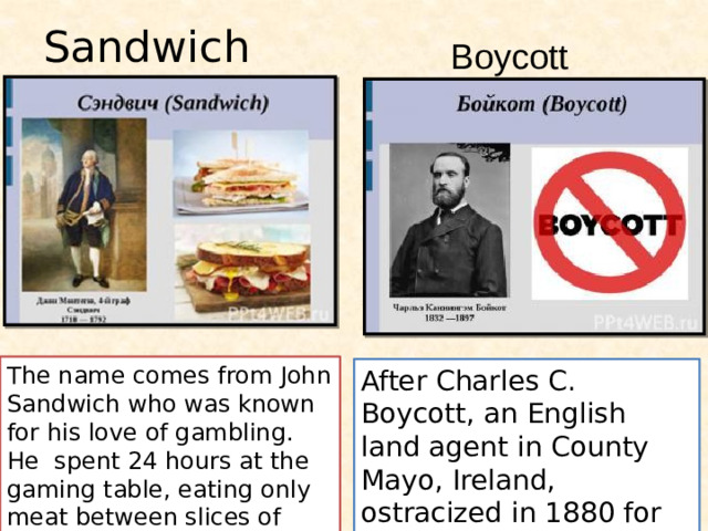 Sandwich Boycott The name comes from John Sandwich who was known for his love of gambling. He spent 24 hours at the gaming table, eating only meat between slices of bread After Charles C. Boycott, an English land agent in County Mayo, Ireland, ostracized in 1880 for refusing to reduce rents .