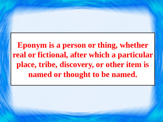 Eponym is a person or thing, whether real or fictional, after which a particular place, tribe, discovery, or other item is named or thought to be named.