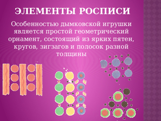ЭЛЕМЕНТЫ РОСПИСИ Особенностью дымковской игрушки является простой геометрический орнамент, состоящий из ярких пятен, кругов, зигзагов и полосок разной толщины