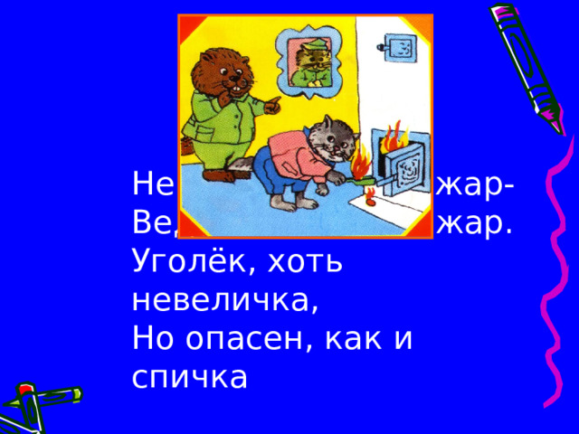 Не бери из печки жар-  Ведь и он таит пожар.  Уголёк, хоть невеличка,  Но опасен, как и спичка