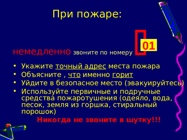 При пожаре: немедленно  звоните по номеру  Укажите точный адрес места пожара Объясните , что именно горит Уйдите в безопасное место (эвакуируйтесь) Используйте первичные и подручные средства пожаротушения (одеяло, вода, песок, земля из горшка, стиральный порошок) Никогда не звоните в шутку!!! 01